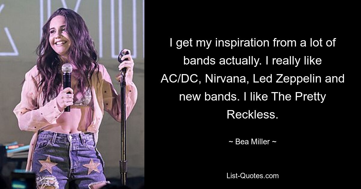 I get my inspiration from a lot of bands actually. I really like AC/DC, Nirvana, Led Zeppelin and new bands. I like The Pretty Reckless. — © Bea Miller