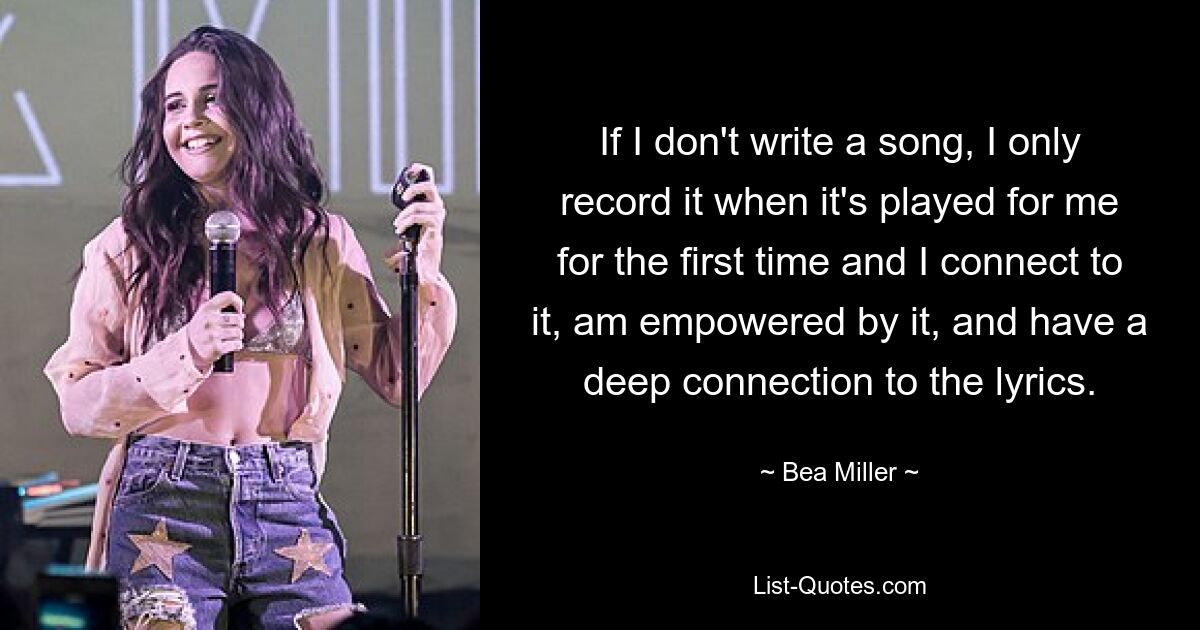 If I don't write a song, I only record it when it's played for me for the first time and I connect to it, am empowered by it, and have a deep connection to the lyrics. — © Bea Miller