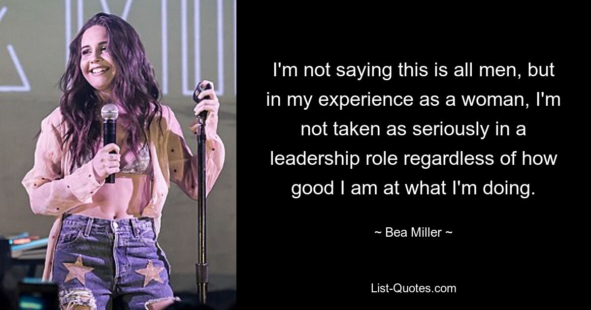 I'm not saying this is all men, but in my experience as a woman, I'm not taken as seriously in a leadership role regardless of how good I am at what I'm doing. — © Bea Miller