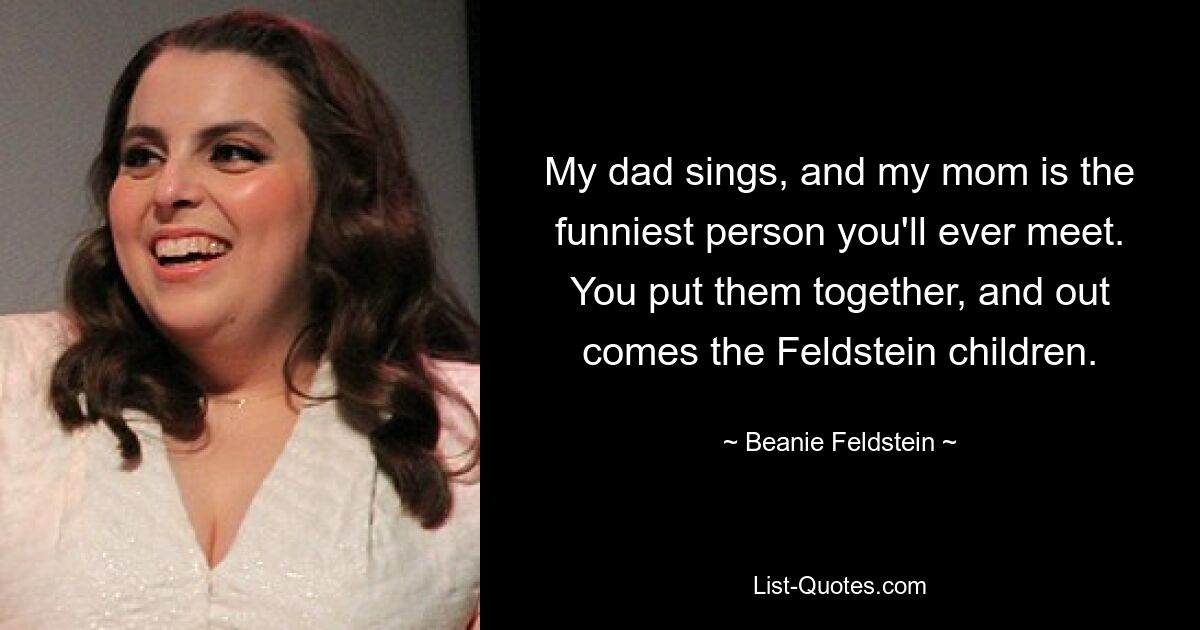 My dad sings, and my mom is the funniest person you'll ever meet. You put them together, and out comes the Feldstein children. — © Beanie Feldstein