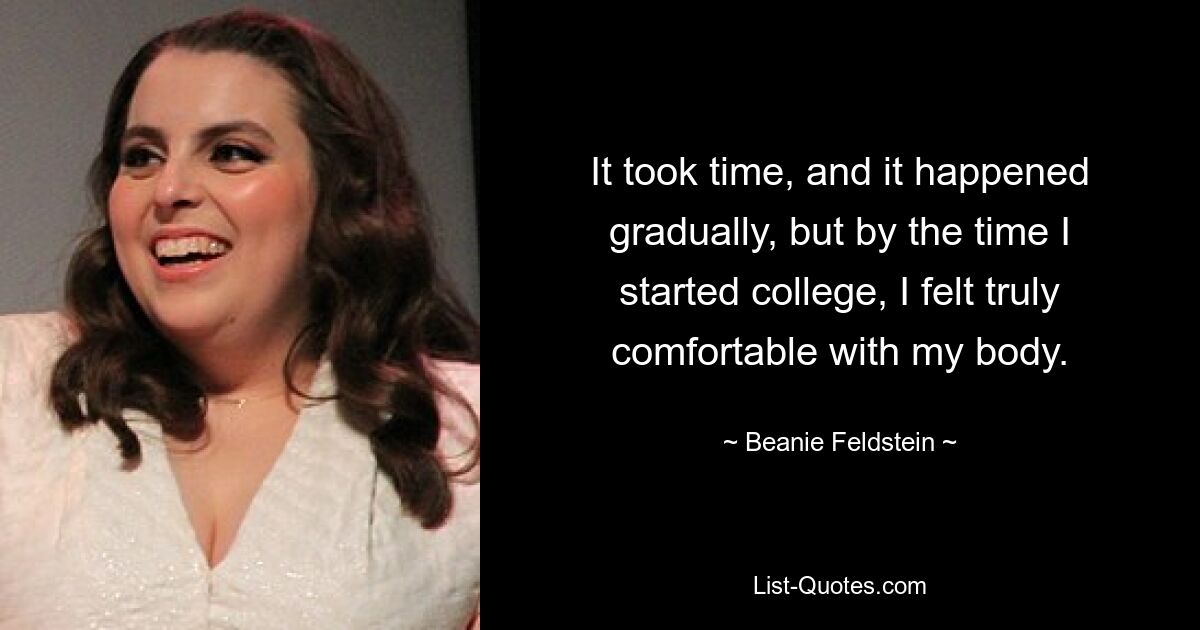 It took time, and it happened gradually, but by the time I started college, I felt truly comfortable with my body. — © Beanie Feldstein