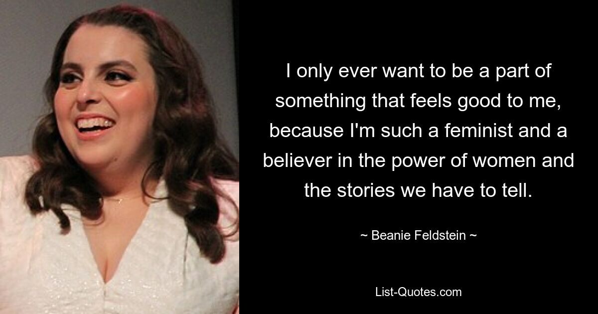 I only ever want to be a part of something that feels good to me, because I'm such a feminist and a believer in the power of women and the stories we have to tell. — © Beanie Feldstein