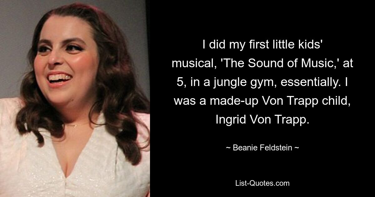 I did my first little kids' musical, 'The Sound of Music,' at 5, in a jungle gym, essentially. I was a made-up Von Trapp child, Ingrid Von Trapp. — © Beanie Feldstein