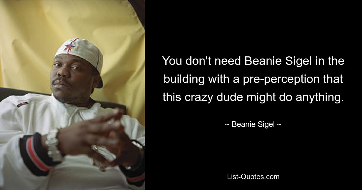 You don't need Beanie Sigel in the building with a pre-perception that this crazy dude might do anything. — © Beanie Sigel