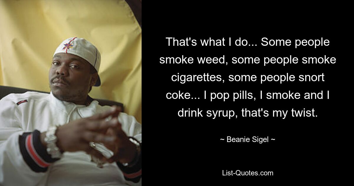 That's what I do... Some people smoke weed, some people smoke cigarettes, some people snort coke... I pop pills, I smoke and I drink syrup, that's my twist. — © Beanie Sigel