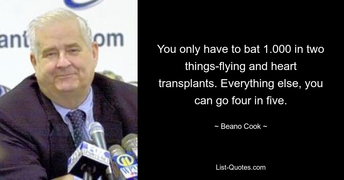 You only have to bat 1.000 in two things-flying and heart transplants. Everything else, you can go four in five. — © Beano Cook