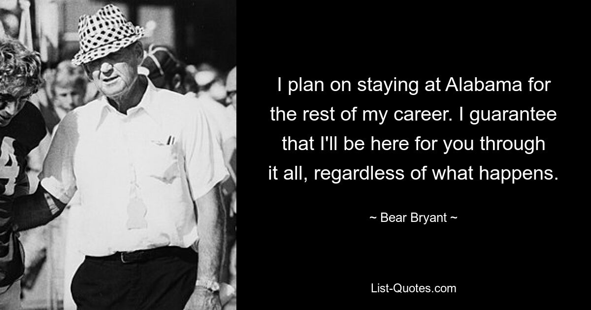 I plan on staying at Alabama for the rest of my career. I guarantee that I'll be here for you through it all, regardless of what happens. — © Bear Bryant