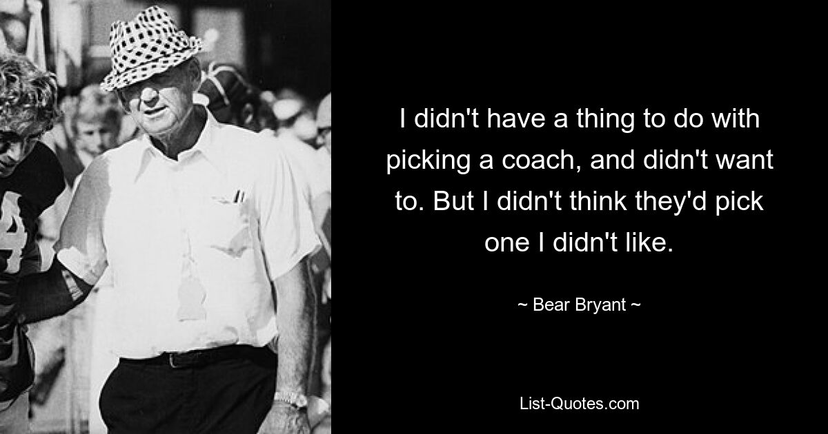 I didn't have a thing to do with picking a coach, and didn't want to. But I didn't think they'd pick one I didn't like. — © Bear Bryant