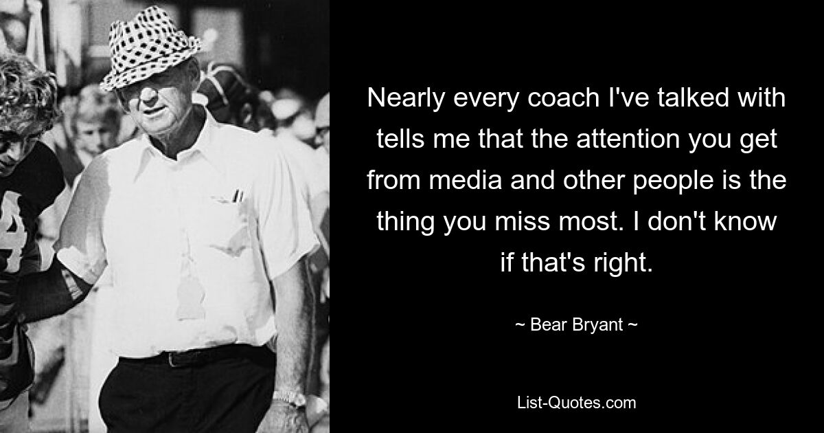 Nearly every coach I've talked with tells me that the attention you get from media and other people is the thing you miss most. I don't know if that's right. — © Bear Bryant