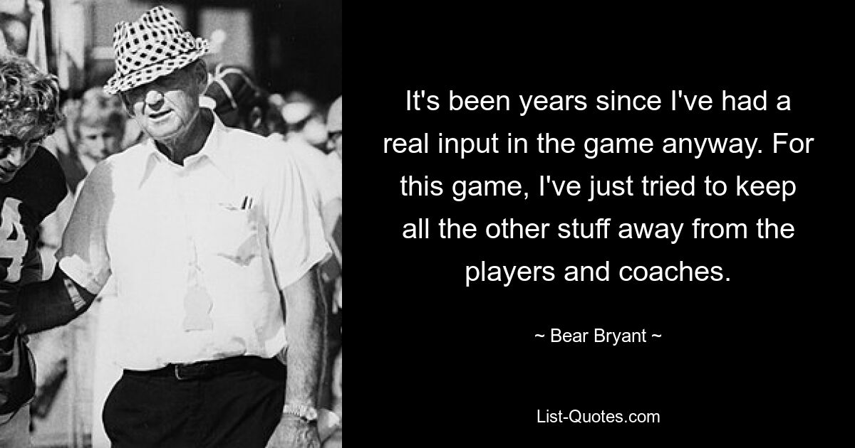 It's been years since I've had a real input in the game anyway. For this game, I've just tried to keep all the other stuff away from the players and coaches. — © Bear Bryant