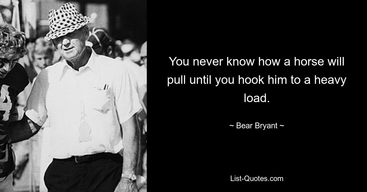 You never know how a horse will pull until you hook him to a heavy load. — © Bear Bryant