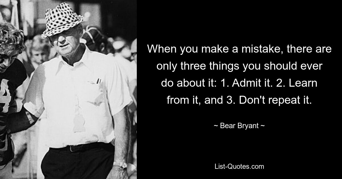 When you make a mistake, there are only three things you should ever do about it: 1. Admit it. 2. Learn from it, and 3. Don't repeat it. — © Bear Bryant