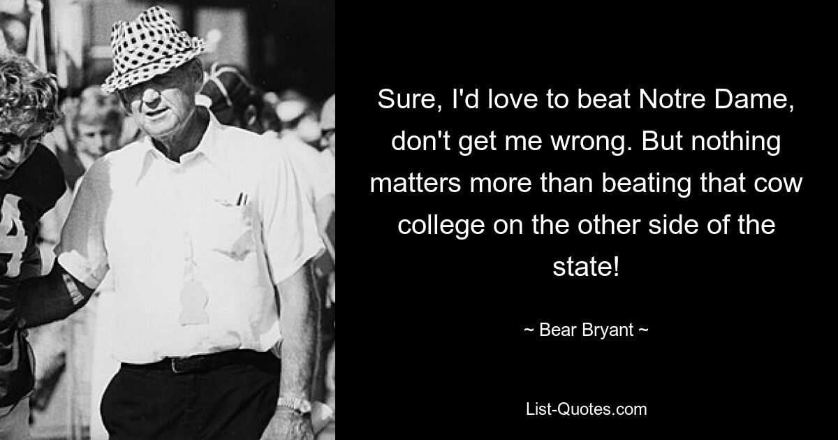 Sure, I'd love to beat Notre Dame, don't get me wrong. But nothing matters more than beating that cow college on the other side of the state! — © Bear Bryant