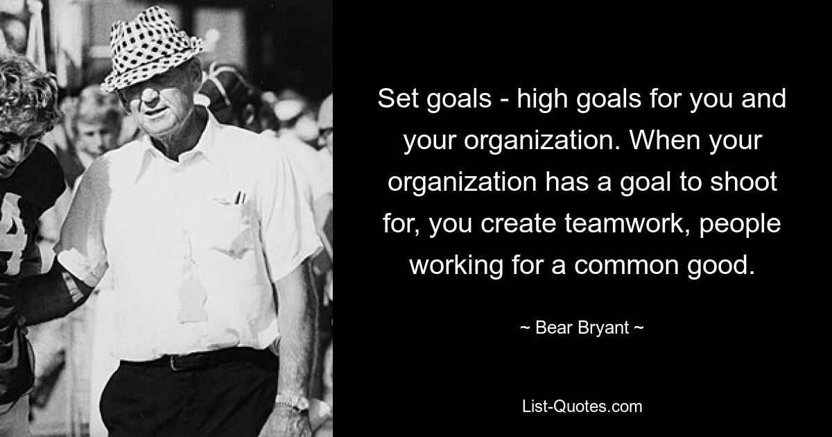 Set goals - high goals for you and your organization. When your organization has a goal to shoot for, you create teamwork, people working for a common good. — © Bear Bryant