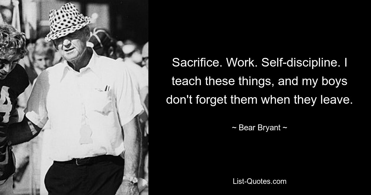 Sacrifice. Work. Self-discipline. I teach these things, and my boys don't forget them when they leave. — © Bear Bryant