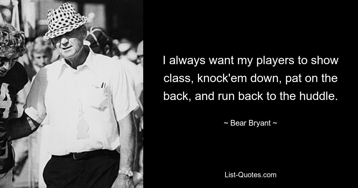 I always want my players to show class, knock'em down, pat on the back, and run back to the huddle. — © Bear Bryant