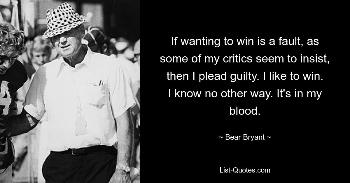 If wanting to win is a fault, as some of my critics seem to insist, then I plead guilty. I like to win. I know no other way. It's in my blood. — © Bear Bryant