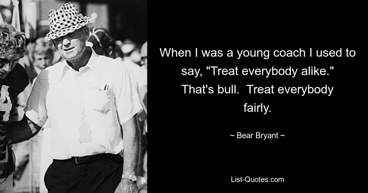 When I was a young coach I used to say, "Treat everybody alike." That's bull.  Treat everybody fairly. — © Bear Bryant