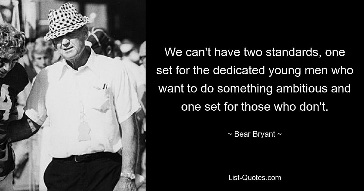 We can't have two standards, one set for the dedicated young men who want to do something ambitious and one set for those who don't. — © Bear Bryant