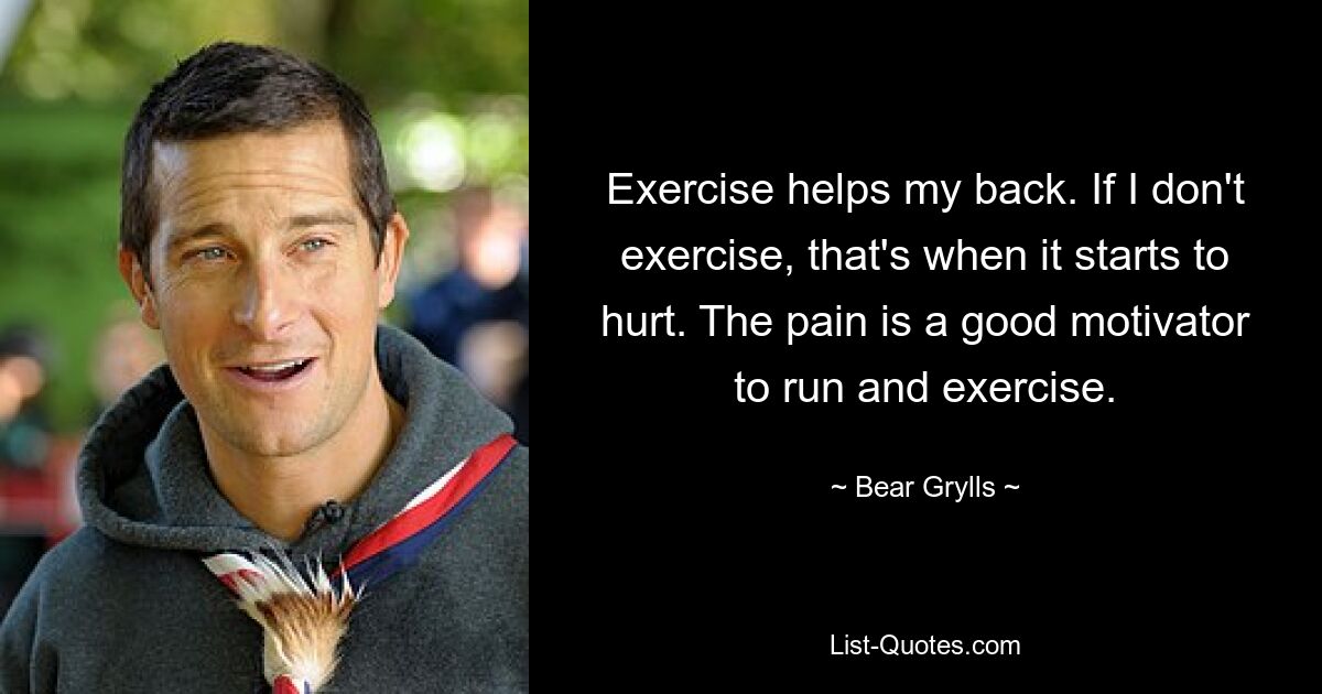 Exercise helps my back. If I don't exercise, that's when it starts to hurt. The pain is a good motivator to run and exercise. — © Bear Grylls