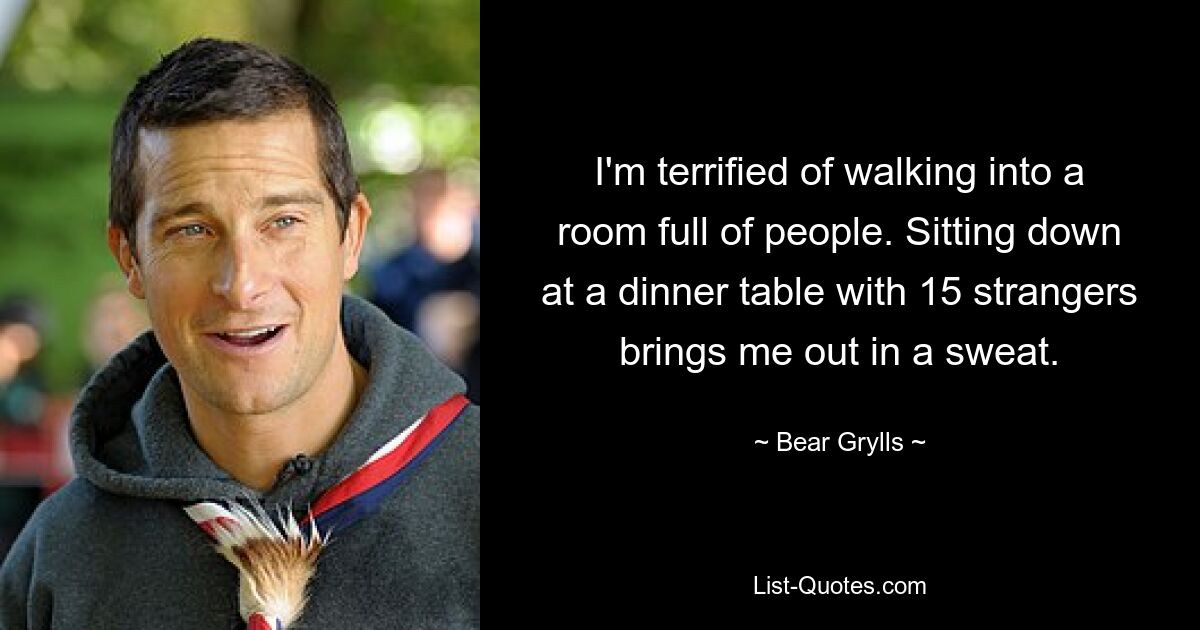 I'm terrified of walking into a room full of people. Sitting down at a dinner table with 15 strangers brings me out in a sweat. — © Bear Grylls