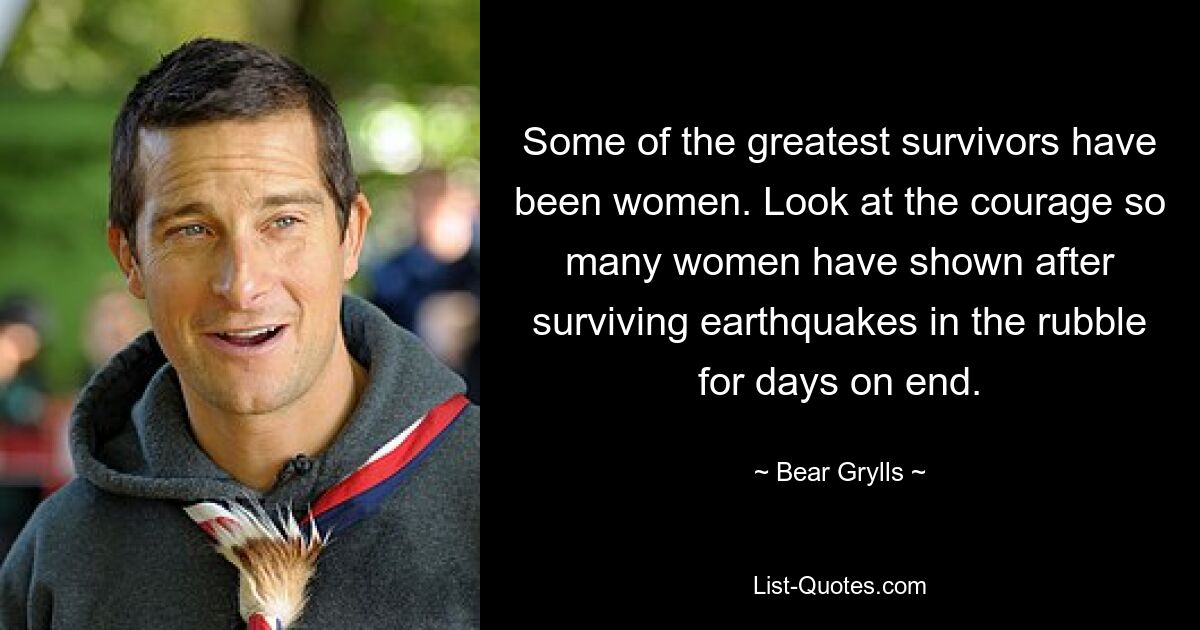 Some of the greatest survivors have been women. Look at the courage so many women have shown after surviving earthquakes in the rubble for days on end. — © Bear Grylls