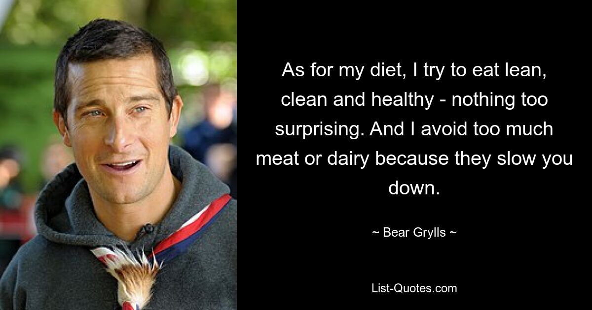 As for my diet, I try to eat lean, clean and healthy - nothing too surprising. And I avoid too much meat or dairy because they slow you down. — © Bear Grylls