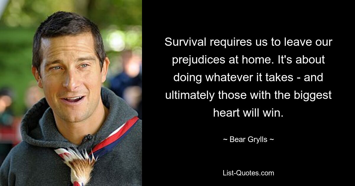 Survival requires us to leave our prejudices at home. It's about doing whatever it takes - and ultimately those with the biggest heart will win. — © Bear Grylls