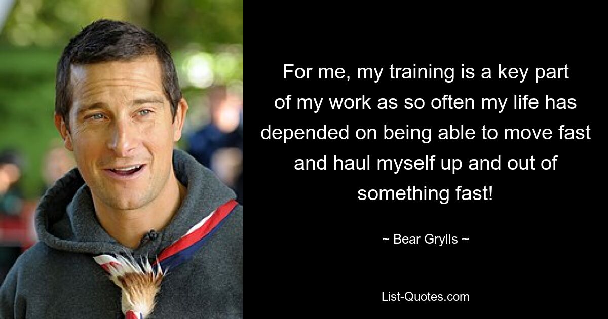 For me, my training is a key part of my work as so often my life has depended on being able to move fast and haul myself up and out of something fast! — © Bear Grylls