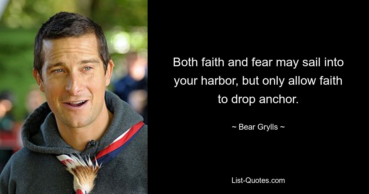 Both faith and fear may sail into your harbor, but only allow faith to drop anchor. — © Bear Grylls