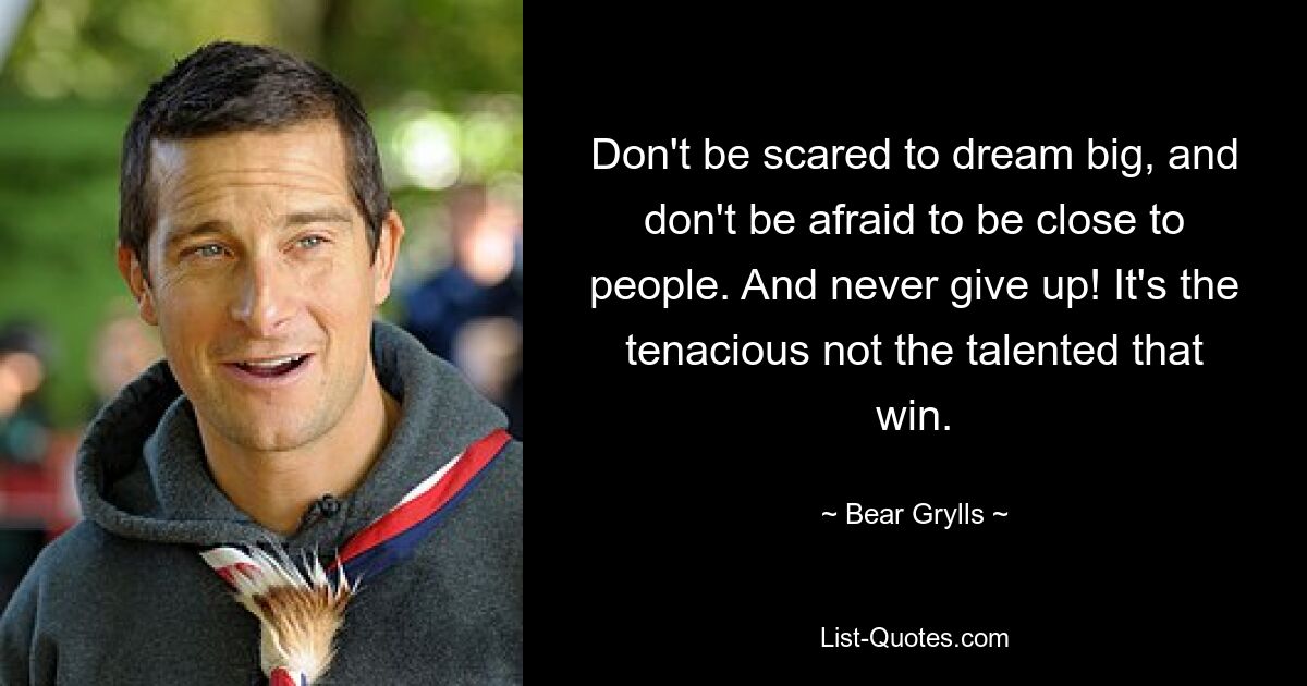 Don't be scared to dream big, and don't be afraid to be close to people. And never give up! It's the tenacious not the talented that win. — © Bear Grylls