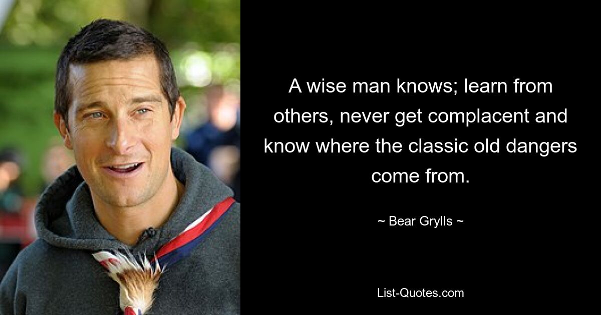 A wise man knows; learn from others, never get complacent and know where the classic old dangers come from. — © Bear Grylls