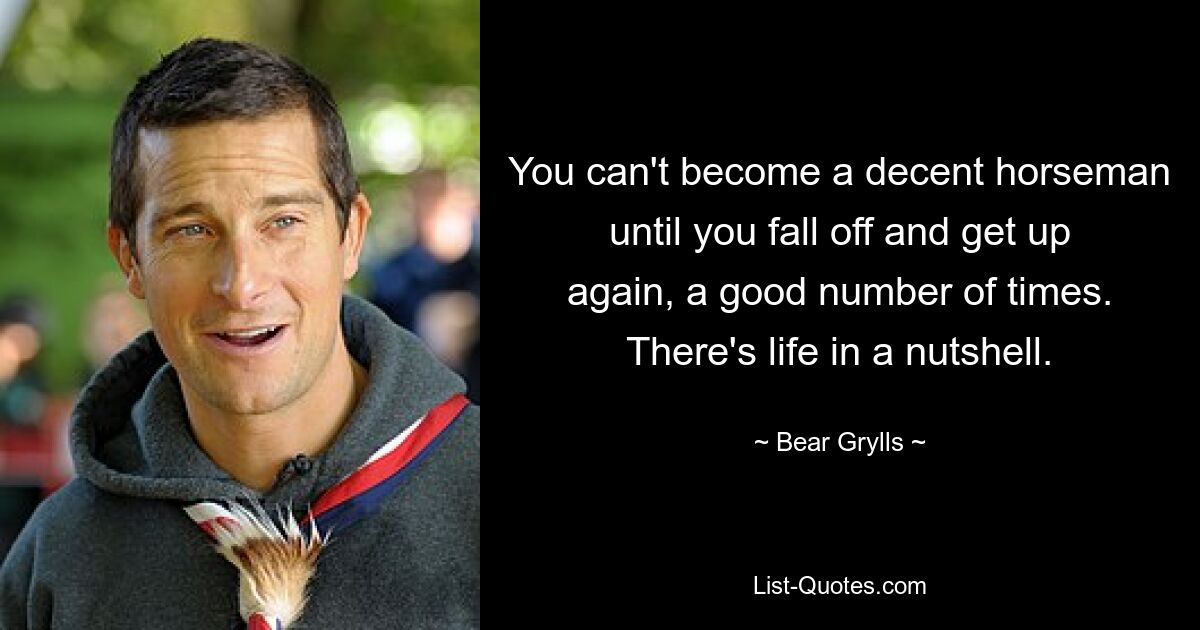 You can't become a decent horseman until you fall off and get up again, a good number of times. There's life in a nutshell. — © Bear Grylls