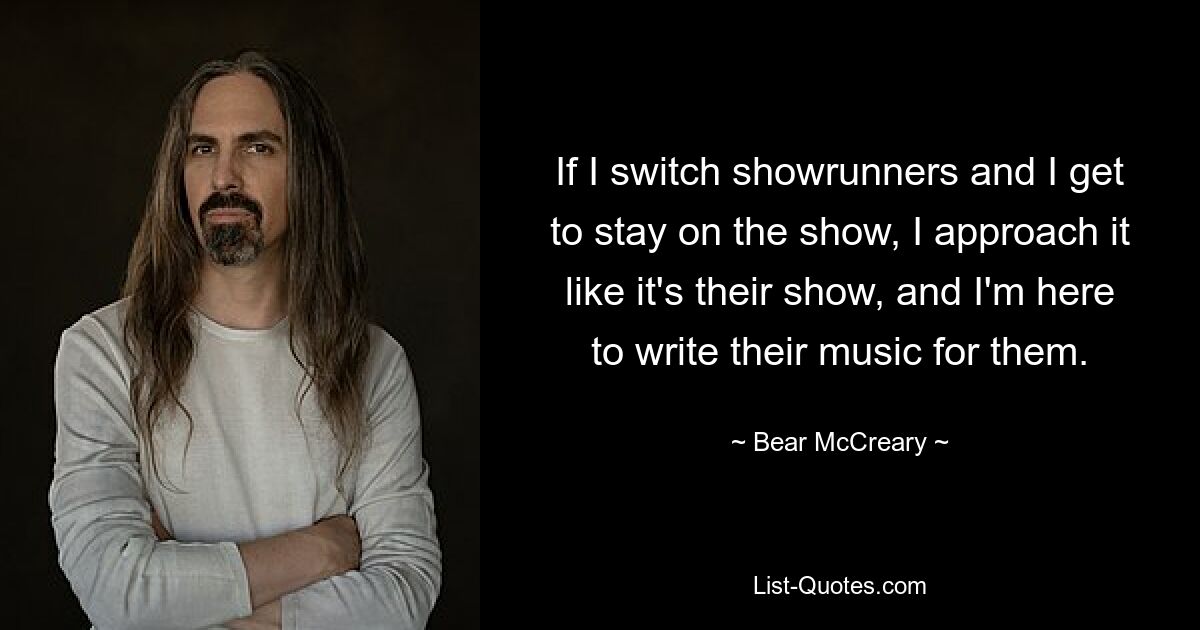 If I switch showrunners and I get to stay on the show, I approach it like it's their show, and I'm here to write their music for them. — © Bear McCreary