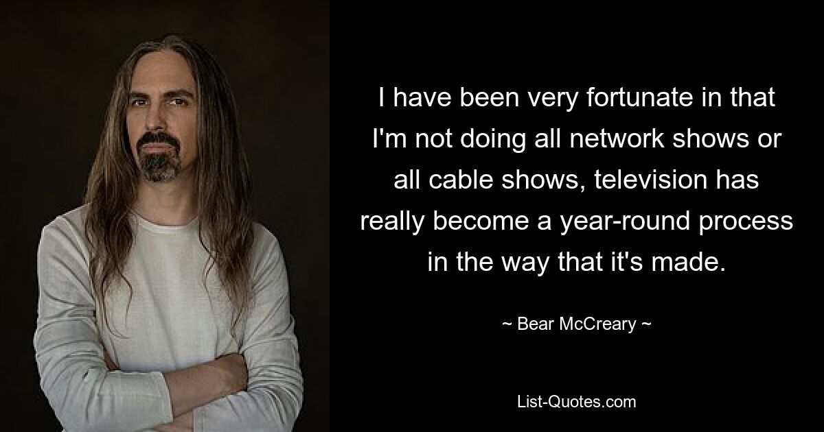 I have been very fortunate in that I'm not doing all network shows or all cable shows, television has really become a year-round process in the way that it's made. — © Bear McCreary