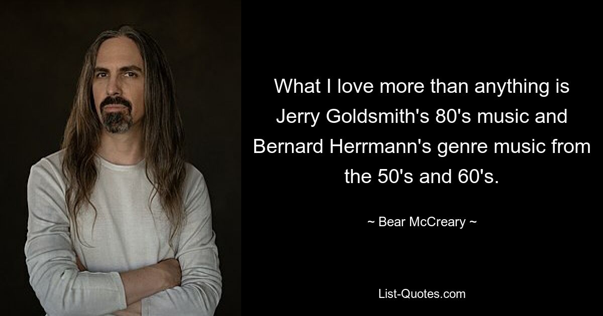 What I love more than anything is Jerry Goldsmith's 80's music and Bernard Herrmann's genre music from the 50's and 60's. — © Bear McCreary