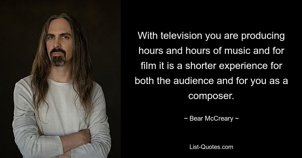 With television you are producing hours and hours of music and for film it is a shorter experience for both the audience and for you as a composer. — © Bear McCreary