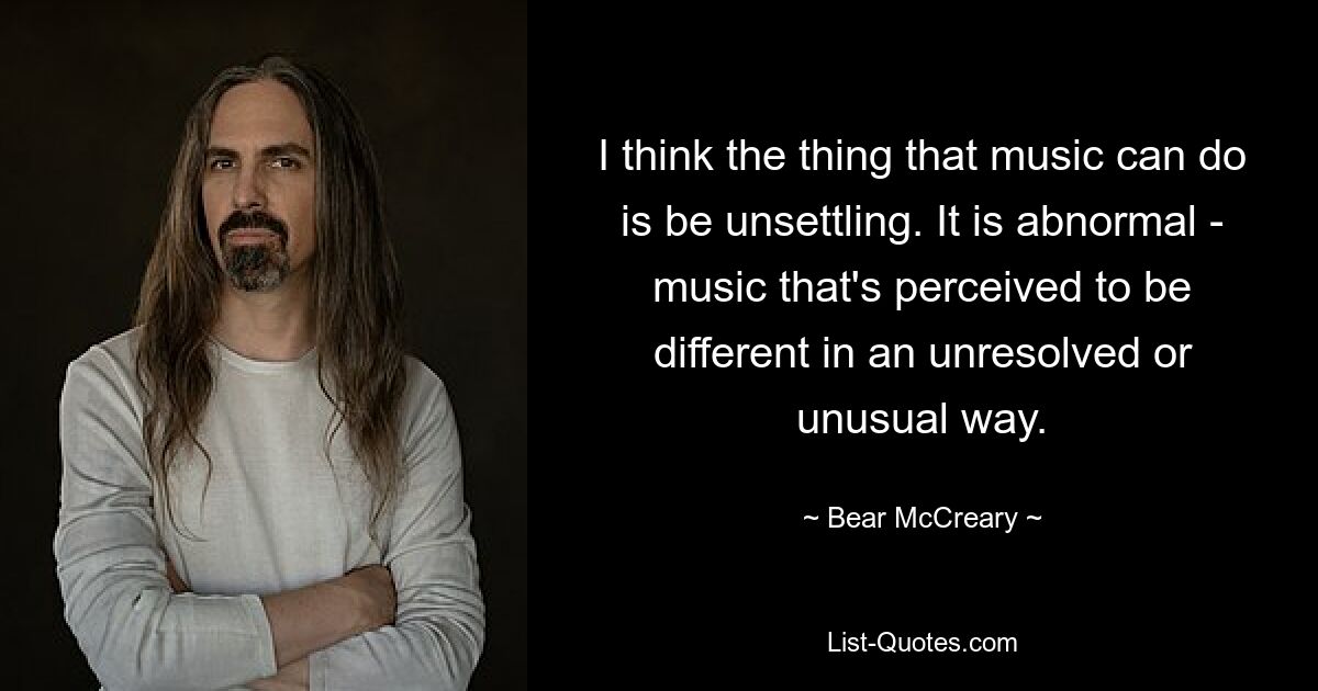 I think the thing that music can do is be unsettling. It is abnormal - music that's perceived to be different in an unresolved or unusual way. — © Bear McCreary