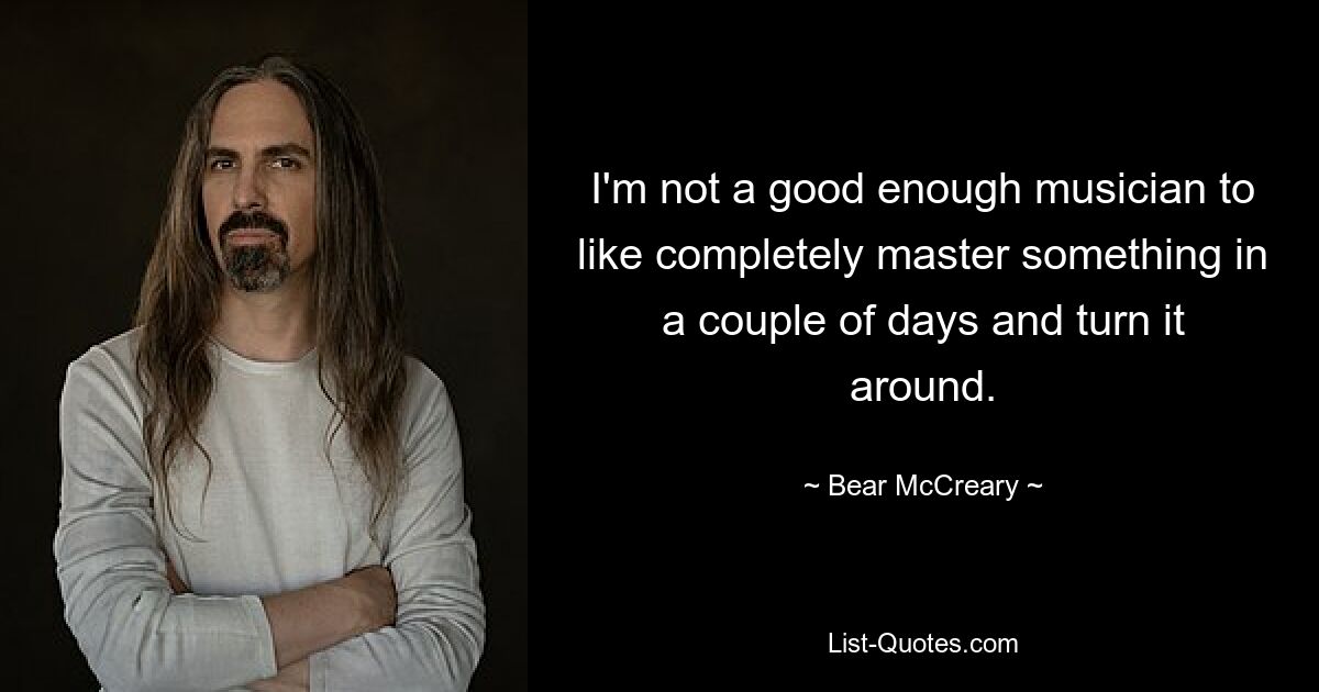 I'm not a good enough musician to like completely master something in a couple of days and turn it around. — © Bear McCreary