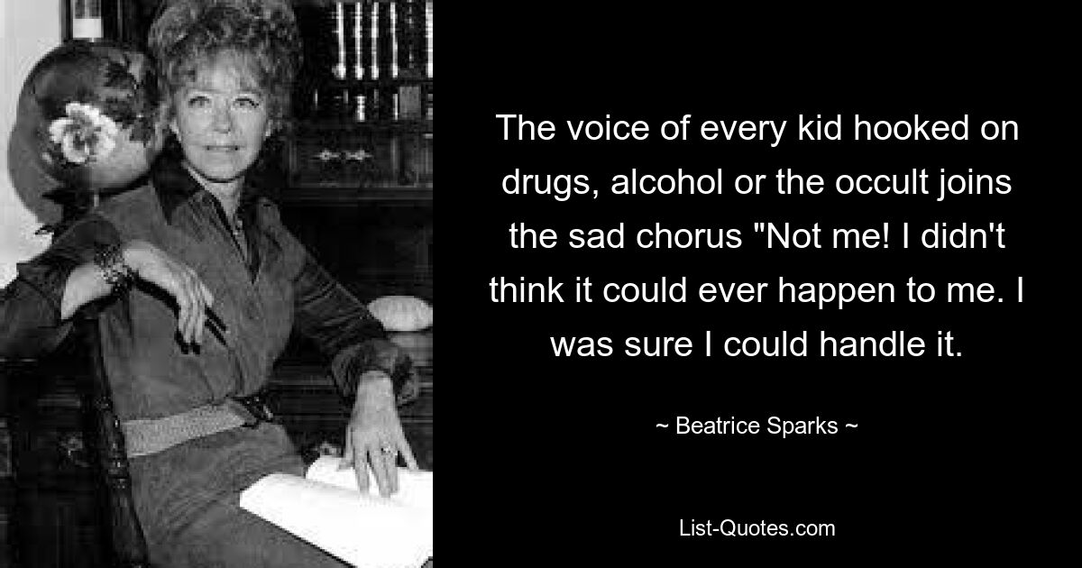 The voice of every kid hooked on drugs, alcohol or the occult joins the sad chorus "Not me! I didn't think it could ever happen to me. I was sure I could handle it. — © Beatrice Sparks