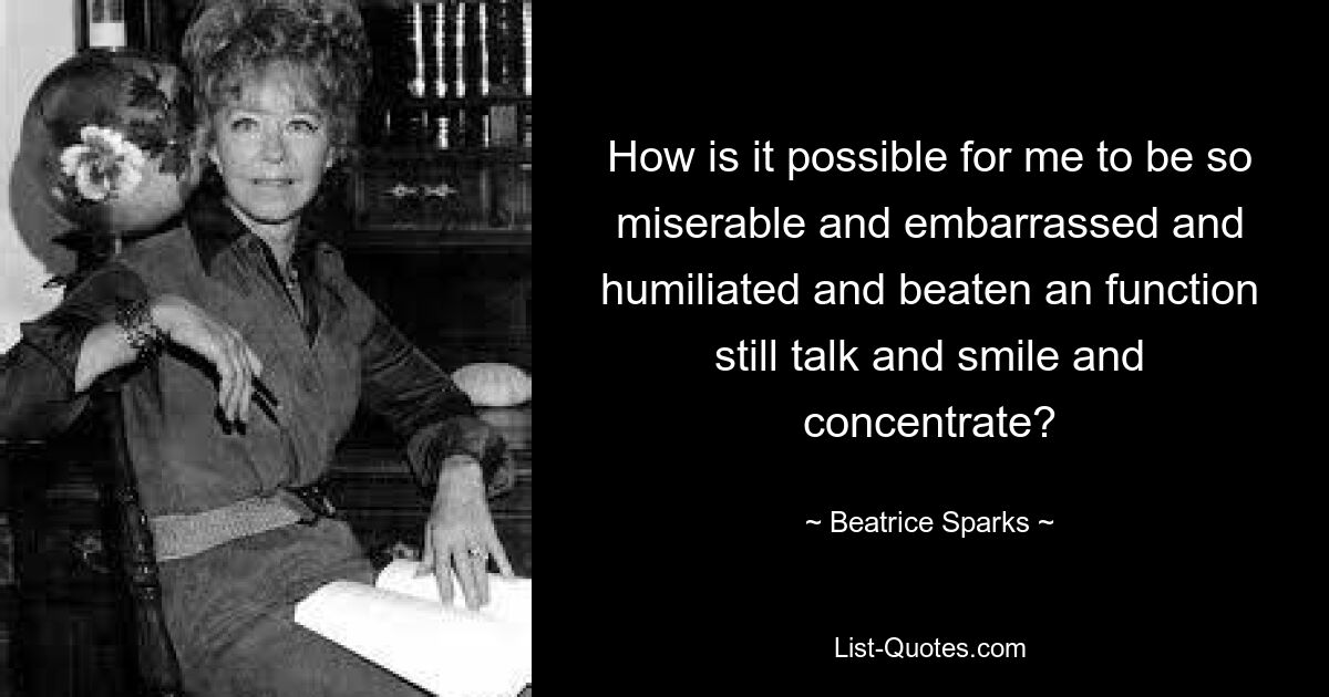 How is it possible for me to be so miserable and embarrassed and humiliated and beaten an function still talk and smile and concentrate? — © Beatrice Sparks