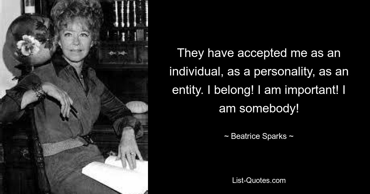 They have accepted me as an individual, as a personality, as an entity. I belong! I am important! I am somebody! — © Beatrice Sparks