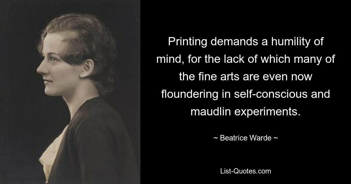 Printing demands a humility of mind, for the lack of which many of the fine arts are even now floundering in self-conscious and maudlin experiments. — © Beatrice Warde