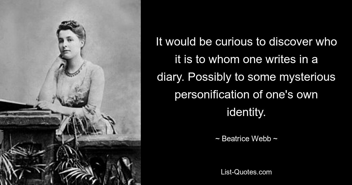 It would be curious to discover who it is to whom one writes in a diary. Possibly to some mysterious personification of one's own identity. — © Beatrice Webb