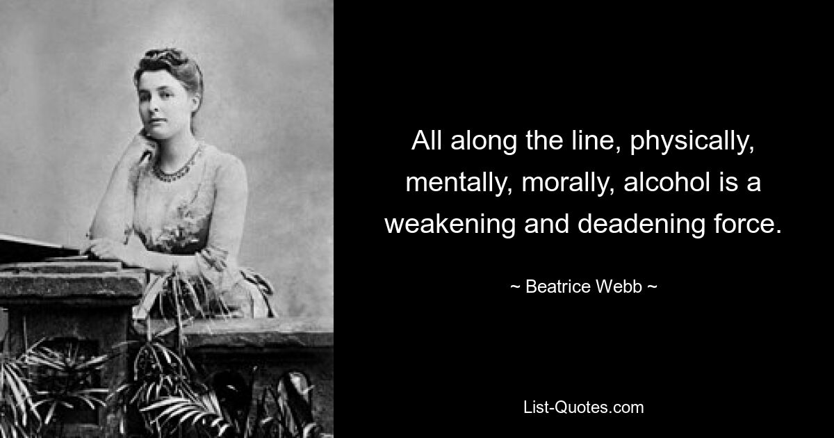 All along the line, physically, mentally, morally, alcohol is a weakening and deadening force. — © Beatrice Webb