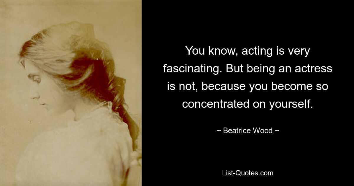 You know, acting is very fascinating. But being an actress is not, because you become so concentrated on yourself. — © Beatrice Wood