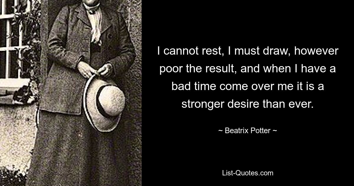 I cannot rest, I must draw, however poor the result, and when I have a bad time come over me it is a stronger desire than ever. — © Beatrix Potter