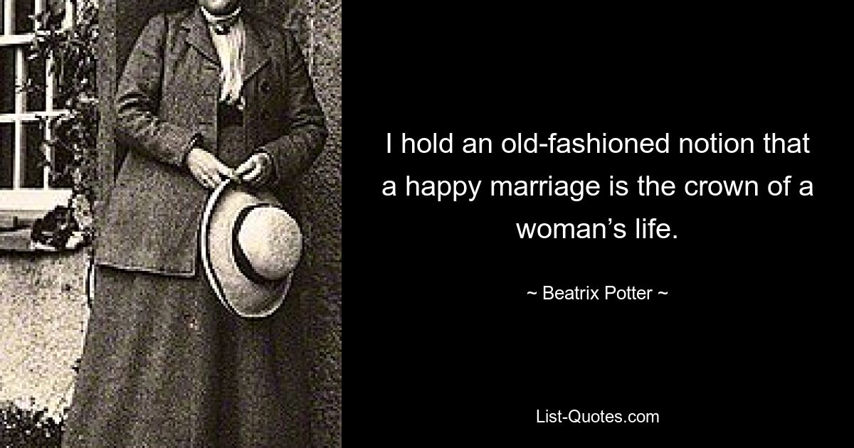 I hold an old-fashioned notion that a happy marriage is the crown of a woman’s life. — © Beatrix Potter