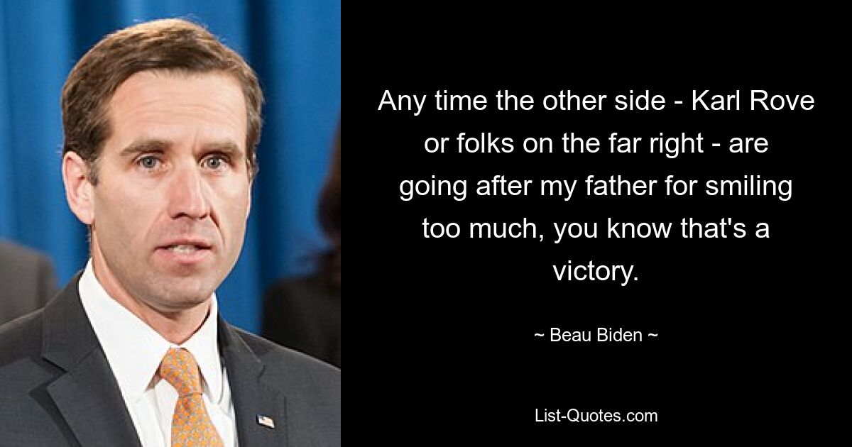 Any time the other side - Karl Rove or folks on the far right - are going after my father for smiling too much, you know that's a victory. — © Beau Biden