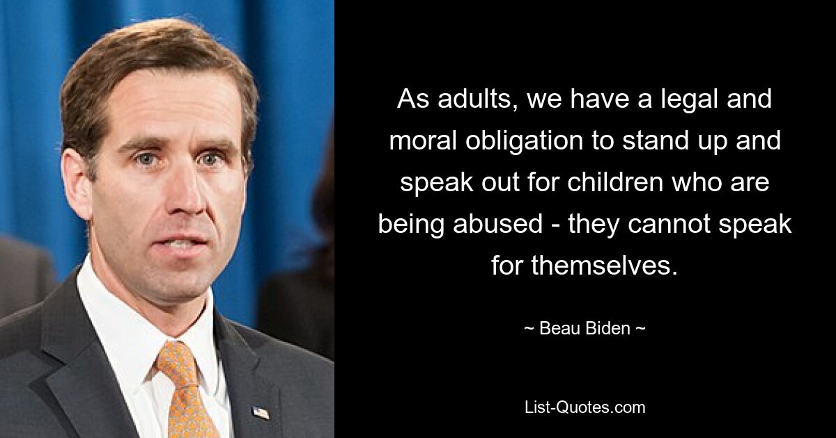 As adults, we have a legal and moral obligation to stand up and speak out for children who are being abused - they cannot speak for themselves. — © Beau Biden